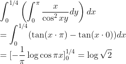 \\\int_0^{1/4}\left(\int_0^\pi\frac{x}{\cos^2xy}dy\right)dx
\\=\int_0^{1/4}(\tan(x\cdot\pi)-\tan(x\cdot0))dx
\\=[-\frac{1}{\pi}\log\cos\pi x]^{1/4}_0=\log\sqrt2